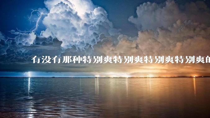 有没有那种特别爽特别爽特别爽特别爽的文?